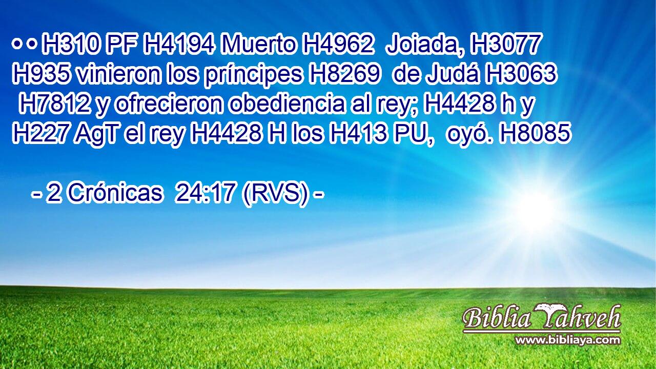 • • H310 PF H4194 Muerto H4962  Joiada, H3077  H935 vinieron los príncipes H8269  de Judá H3063  H7812 y ofrecieron obediencia al rey; H4428 h y H227 AgT el rey H4428 H los H413 PU,  oyó. H8085  
