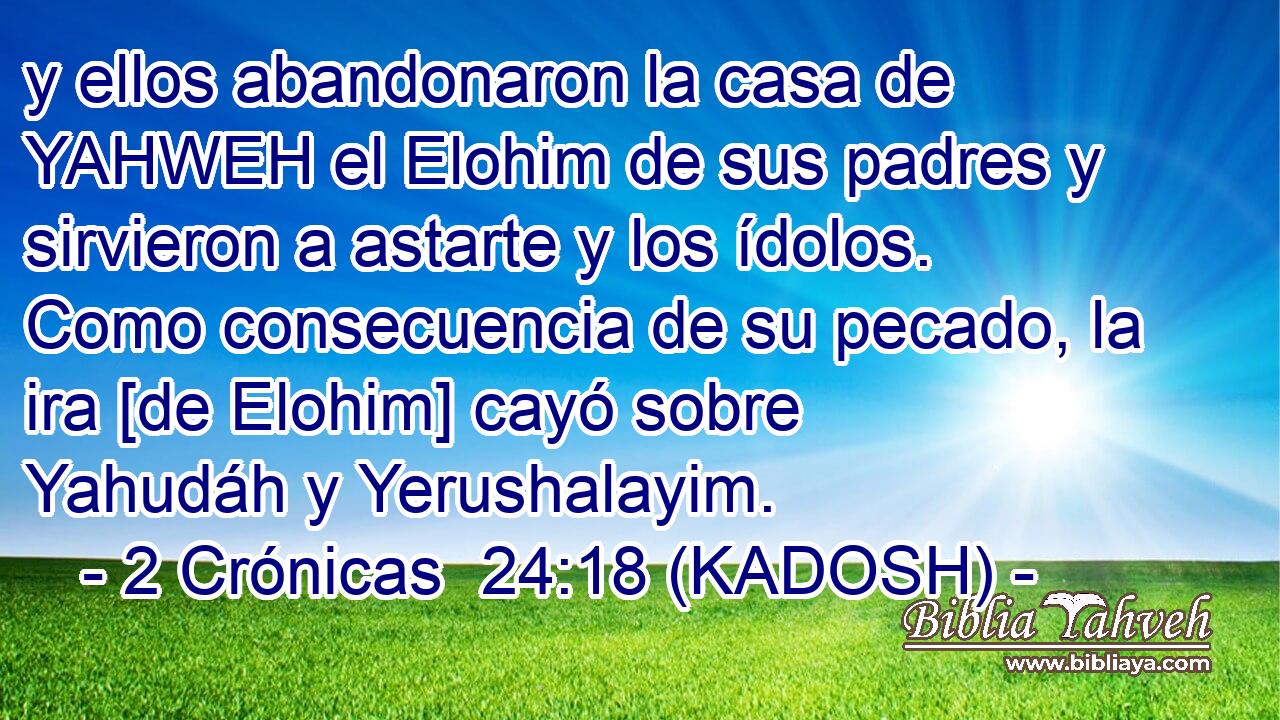  y ellos abandonaron la casa de YAHWEH el Elohim de sus padres y sirvieron a astarte y los ídolos. Como consecuencia de su pecado, la ira [de Elohim] cayó sobre Yahudáh y Yerushalayim. 