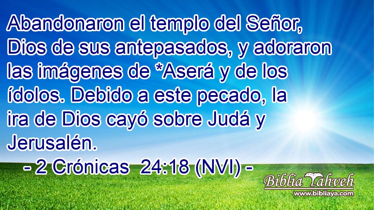 Abandonaron el templo del Señor, Dios de sus antepasados, y adoraron las imágenes de *Aserá y de los ídolos. Debido a este pecado, la ira de Dios cayó sobre Judá y Jerusalén. 