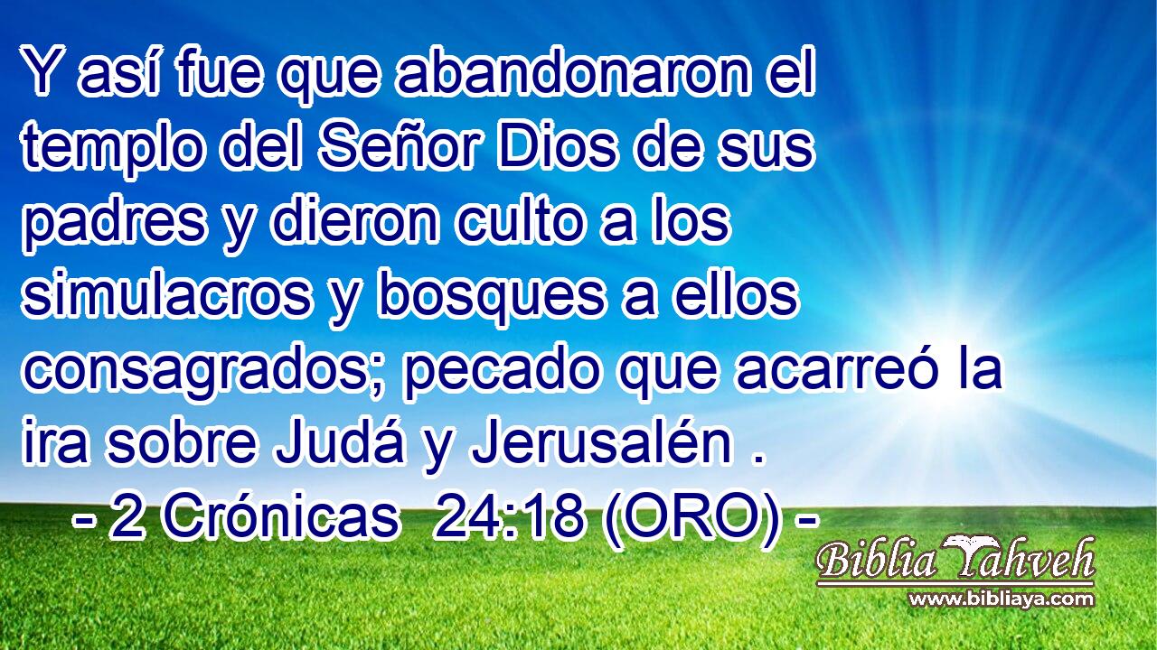  Y así fue que abandonaron el templo del Señor Dios de sus padres y dieron culto a los simulacros y bosques a ellos consagrados; pecado que acarreó la ira sobre Judá y Jerusalén . 