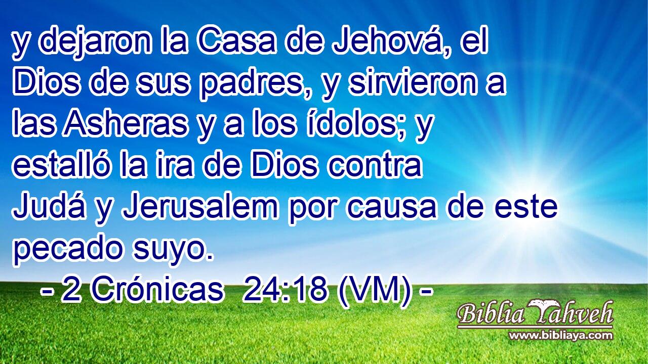  y dejaron la Casa de Jehová, el Dios de sus padres, y sirvieron a las Asheras y a los ídolos; y estalló la ira de Dios contra Judá y Jerusalem por causa de este pecado suyo. 