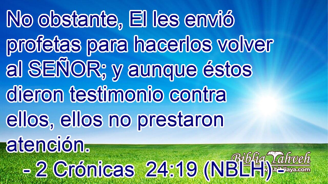  No obstante, El les envió profetas para hacerlos volver al SEÑOR; y aunque éstos dieron testimonio contra ellos, ellos no prestaron atención. 