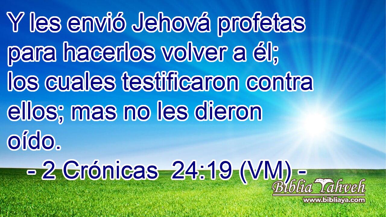  Y les envió Jehová profetas para hacerlos volver a él; los cuales testificaron contra ellos; mas no les dieron oído. 