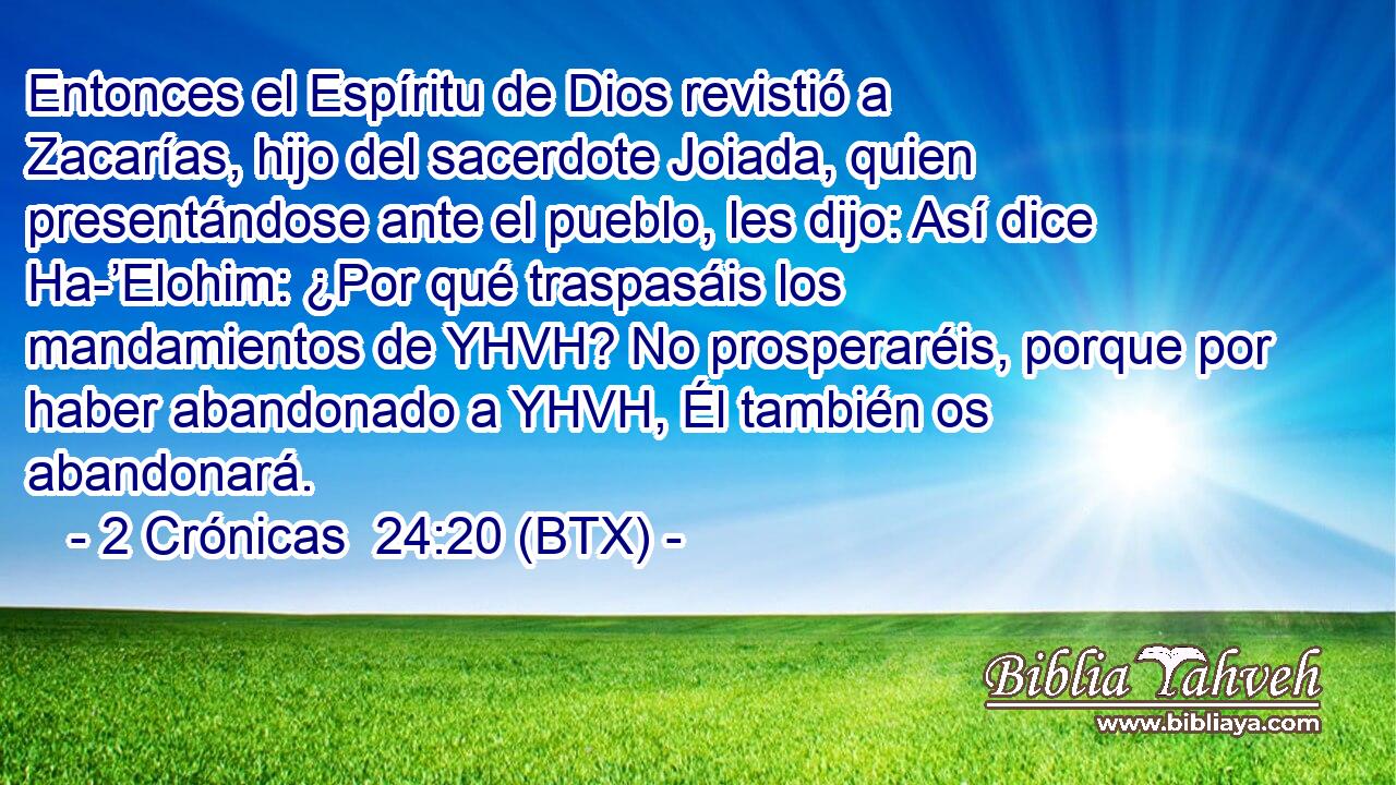 Entonces el Espíritu de Dios revistió a Zacarías, hijo del sacerdote Joiada, quien presentándose ante el pueblo, les dijo: Así dice Ha-’Elohim: ¿Por qué traspasáis los mandamientos de YHVH? No prosperaréis, porque por haber abandonado a YHVH, Él también os abandonará.