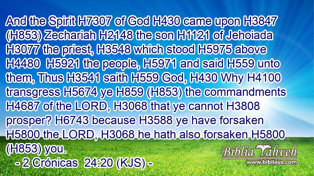 And the Spirit H7307 of God H430 came upon H3847 (H853) Zechariah H2148 the son H1121 of Jehoiada H3077 the priest, H3548 which stood H5975 above H4480  H5921 the people, H5971 and said H559 unto them, Thus H3541 saith H559 God, H430 Why H4100 transgress H5674 ye H859 (H853) the commandments H4687 of the LORD, H3068 that ye cannot H3808 prosper? H6743 because H3588 ye have forsaken H5800 the LORD, H3068 he hath also forsaken H5800 (H853) you.
