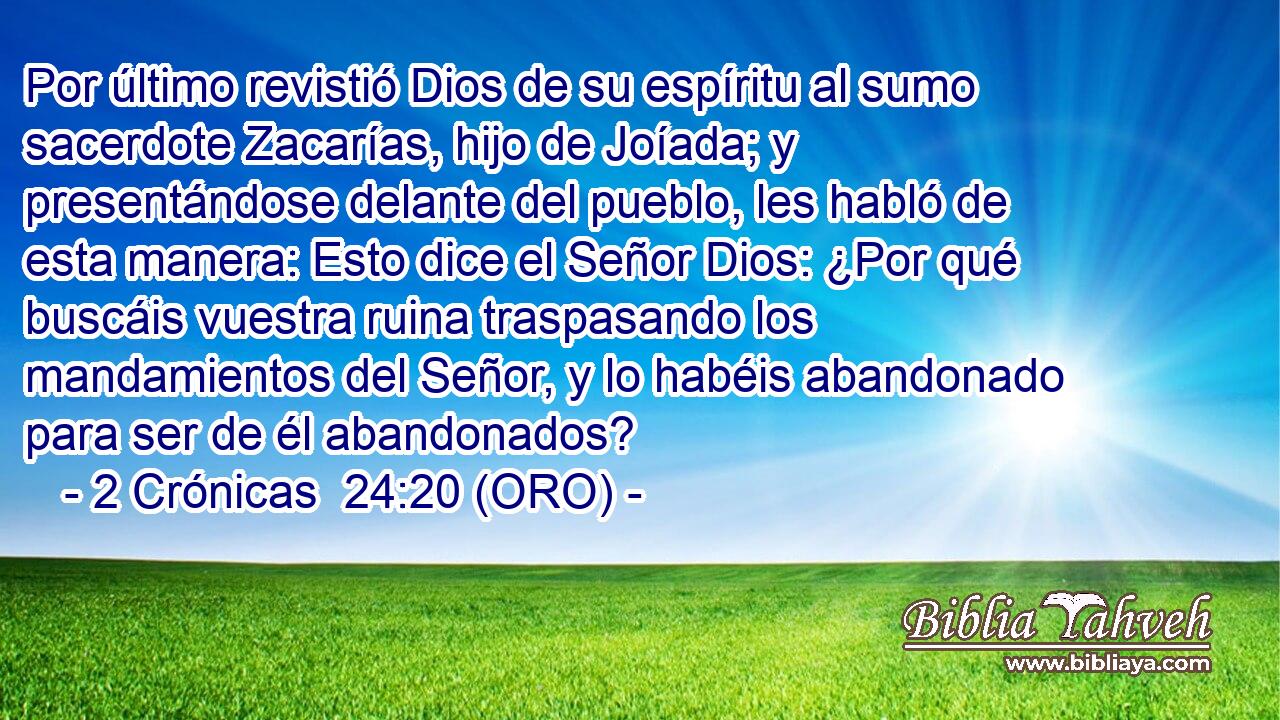  Por último revistió Dios de su espíritu al sumo sacerdote Zacarías, hijo de Joíada; y presentándose delante del pueblo, les habló de esta manera: Esto dice el Señor Dios: ¿Por qué buscáis vuestra ruina traspasando los mandamientos del Señor, y lo habéis abandonado para ser de él abandonados? 