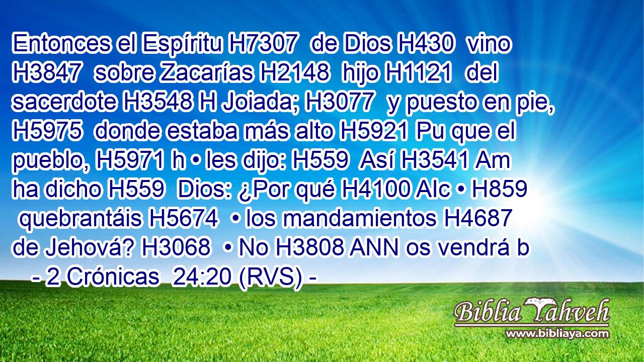 Entonces el Espíritu H7307  de Dios H430  vino H3847  sobre Zacarías H2148  hijo H1121  del sacerdote H3548 H Joiada; H3077  y puesto en pie, H5975  donde estaba más alto H5921 Pu que el pueblo, H5971 h • les dijo: H559  Así H3541 Am ha dicho H559  Dios: ¿Por qué H4100 AIc • H859  quebrantáis H5674  • los mandamientos H4687  de Jehová? H3068  • No H3808 ANN os vendrá b