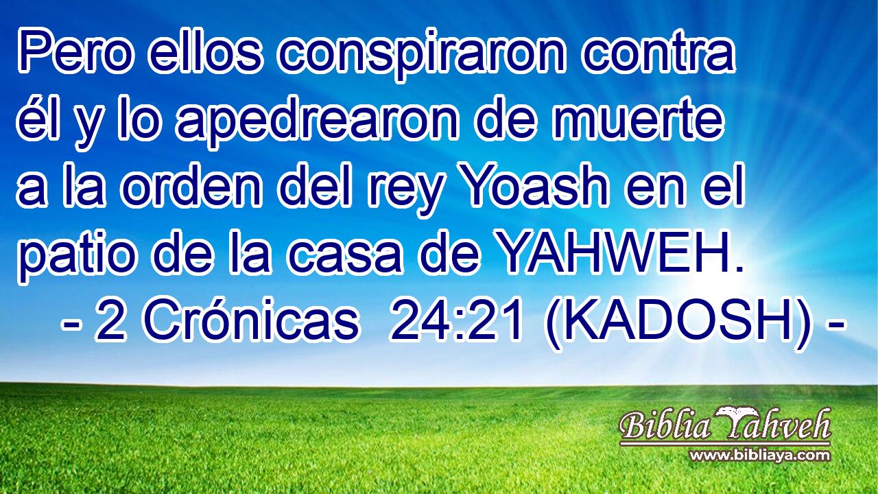  Pero ellos conspiraron contra él y lo apedrearon de muerte a la orden del rey Yoash en el patio de la casa de YAHWEH. 