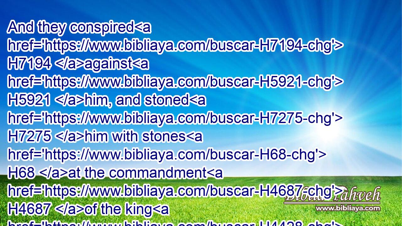 And they conspired H7194 against H5921 him, and stoned H7275 him with stones H68 at the commandment H4687 of the king H4428 in the court H2691 of the house H1004 of the LORD.H3068