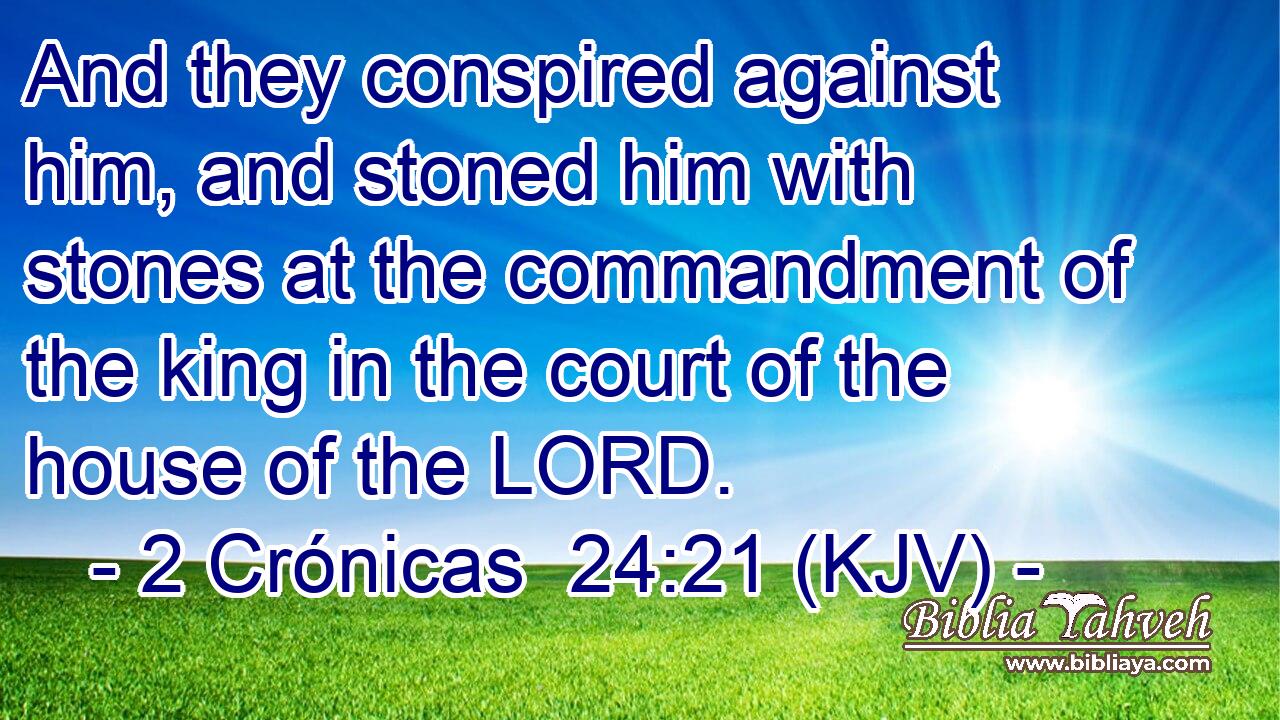 And they conspired against him, and stoned him with stones at the commandment of the king in the court of the house of the LORD.