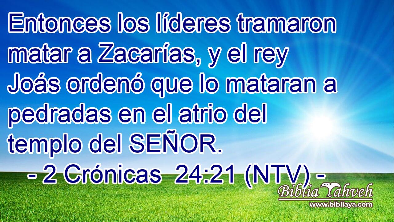 Entonces los líderes tramaron matar a Zacarías, y el rey Joás ordenó que lo mataran a pedradas en el atrio del templo del SEÑOR.