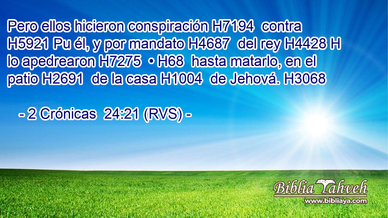 Pero ellos hicieron conspiración H7194  contra H5921 Pu él, y por mandato H4687  del rey H4428 H lo apedrearon H7275  • H68  hasta matarlo, en el patio H2691  de la casa H1004  de Jehová. H3068  