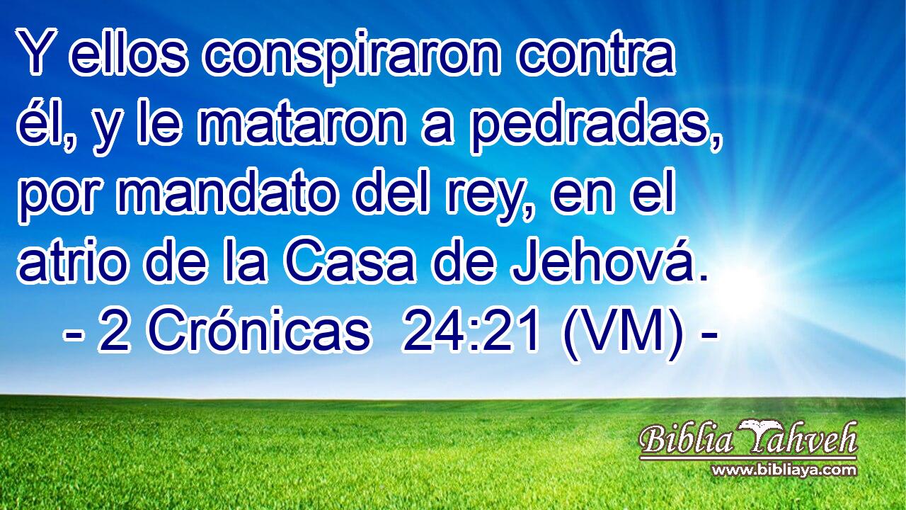  Y ellos conspiraron contra él, y le mataron a pedradas, por mandato del rey, en el atrio de la Casa de Jehová. 
