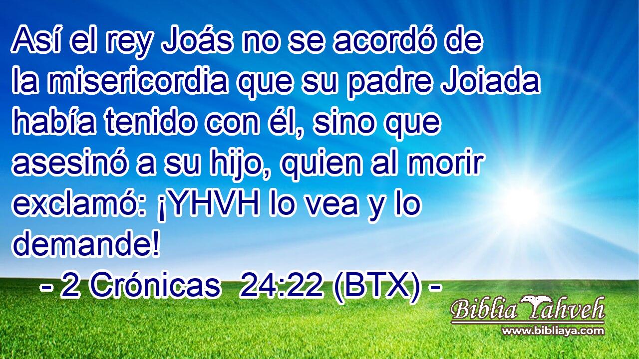 Así el rey Joás no se acordó de la misericordia que su padre Joiada había tenido con él, sino que asesinó a su hijo, quien al morir exclamó: ¡YHVH lo vea y lo demande!