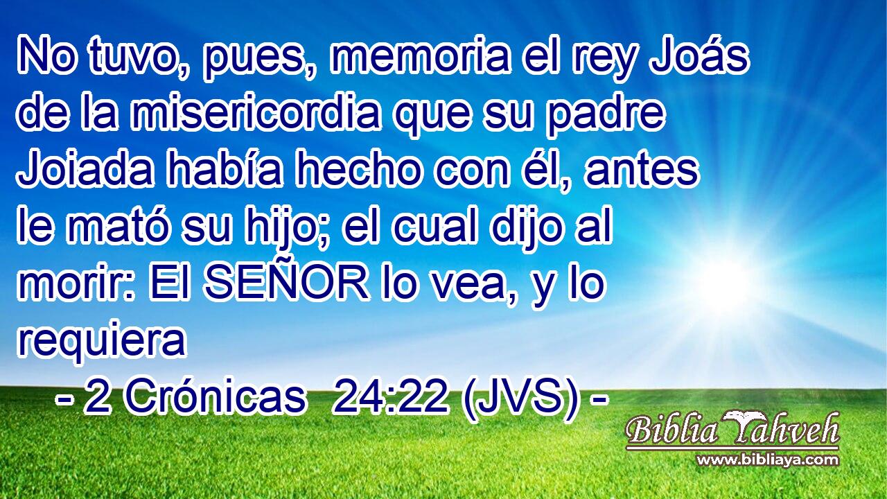No tuvo, pues, memoria el rey Joás de la misericordia que su padre Joiada había hecho con él, antes le mató su hijo; el cual dijo al morir: El SEÑOR lo vea, y lo requiera