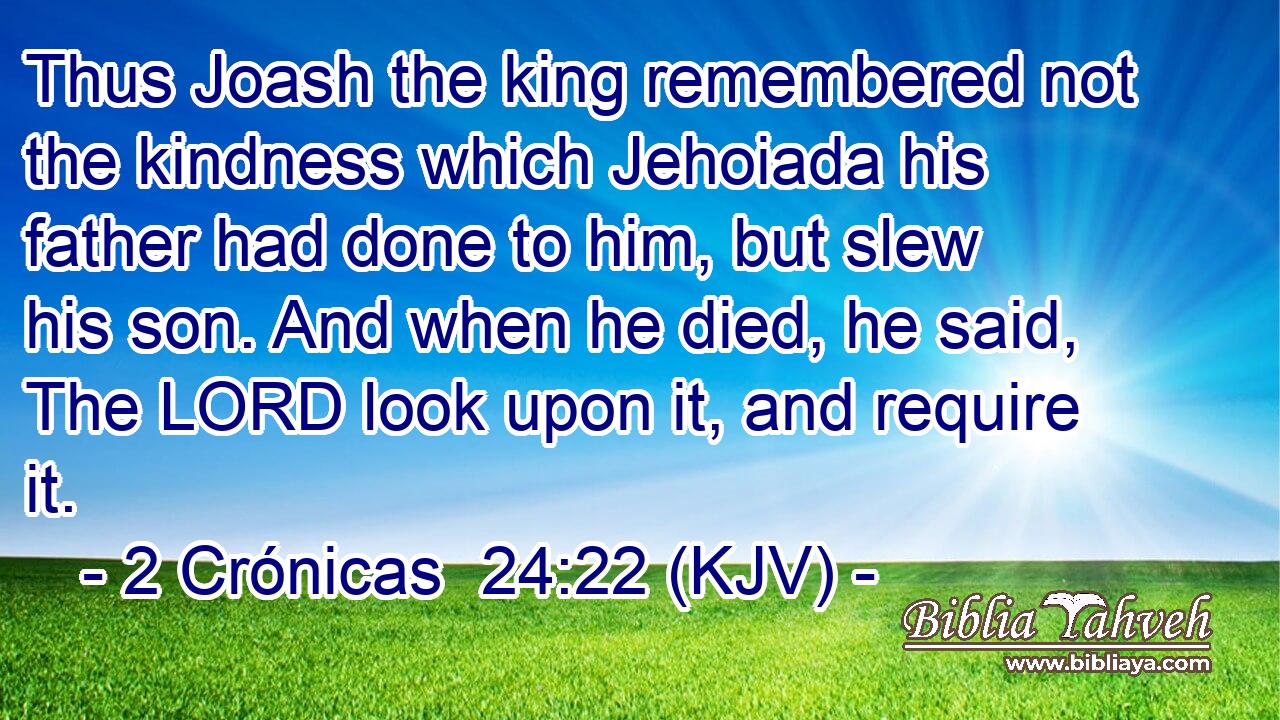 Thus Joash the king remembered not the kindness which Jehoiada his father had done to him, but slew his son. And when he died, he said, The LORD look upon it, and require it.