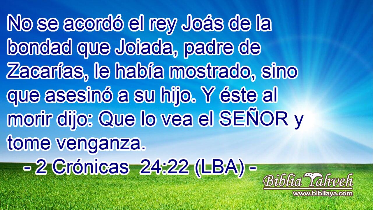 No se acordó el rey Joás de la bondad que Joiada, padre de Zacarías, le había mostrado, sino que asesinó a su hijo. Y éste al morir dijo: Que lo vea el SEÑOR y tome venganza.