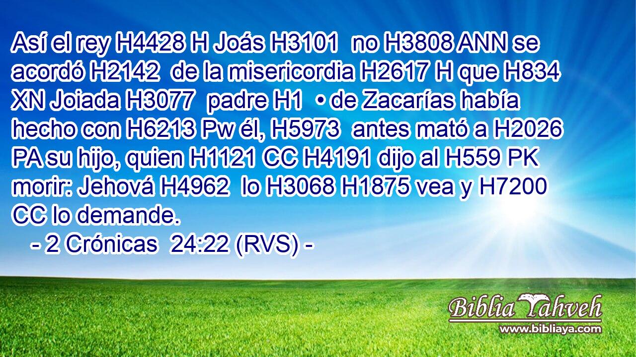 Así el rey H4428 H Joás H3101  no H3808 ANN se acordó H2142  de la misericordia H2617 H que H834 XN Joiada H3077  padre H1  • de Zacarías había hecho con H6213 Pw él, H5973  antes mató a H2026 PA su hijo, quien H1121 CC H4191 dijo al H559 PK morir: Jehová H4962  lo H3068 H1875 vea y H7200 CC lo demande. 