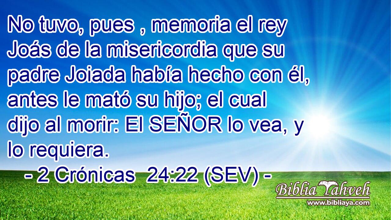 No tuvo, pues , memoria el rey Joás de la misericordia que su padre Joiada había hecho con él, antes le mató su hijo; el cual dijo al morir: El SEÑOR lo vea, y lo requiera.