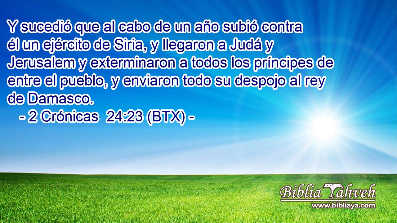 Y sucedió que al cabo de un año subió contra él un ejército de Siria, y llegaron a Judá y Jerusalem y exterminaron a todos los príncipes de entre el pueblo, y enviaron todo su despojo al rey de Damasco.
