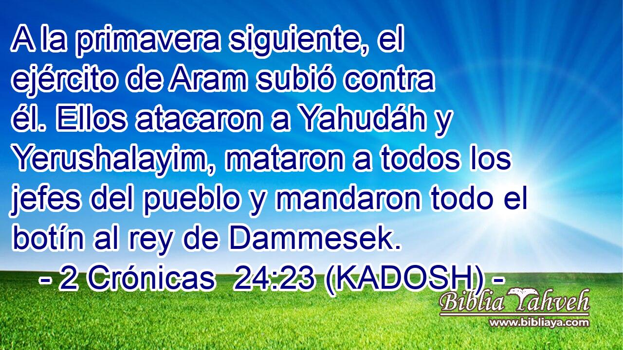  A la primavera siguiente, el ejército de Aram subió contra él. Ellos atacaron a Yahudáh y Yerushalayim, mataron a todos los jefes del pueblo y mandaron todo el botín al rey de Dammesek. 