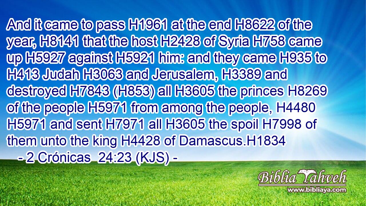 And it came to pass H1961 at the end H8622 of the year, H8141 that the host H2428 of Syria H758 came up H5927 against H5921 him: and they came H935 to H413 Judah H3063 and Jerusalem, H3389 and destroyed H7843 (H853) all H3605 the princes H8269 of the people H5971 from among the people, H4480  H5971 and sent H7971 all H3605 the spoil H7998 of them unto the king H4428 of Damascus.H1834