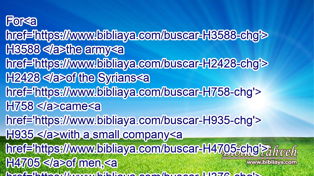 For H3588 the army H2428 of the Syrians H758 came H935 with a small company H4705 of men, H376 and the LORD H3068 delivered H5414 a very H3966 great H7230 host H2428 into their hand, H3027 because H3588 they had forsaken H5800 (H853) the LORD H3068 God H430 of their fathers. H1 So they executed H6213 judgment H8201 against H854 Joash.H3101