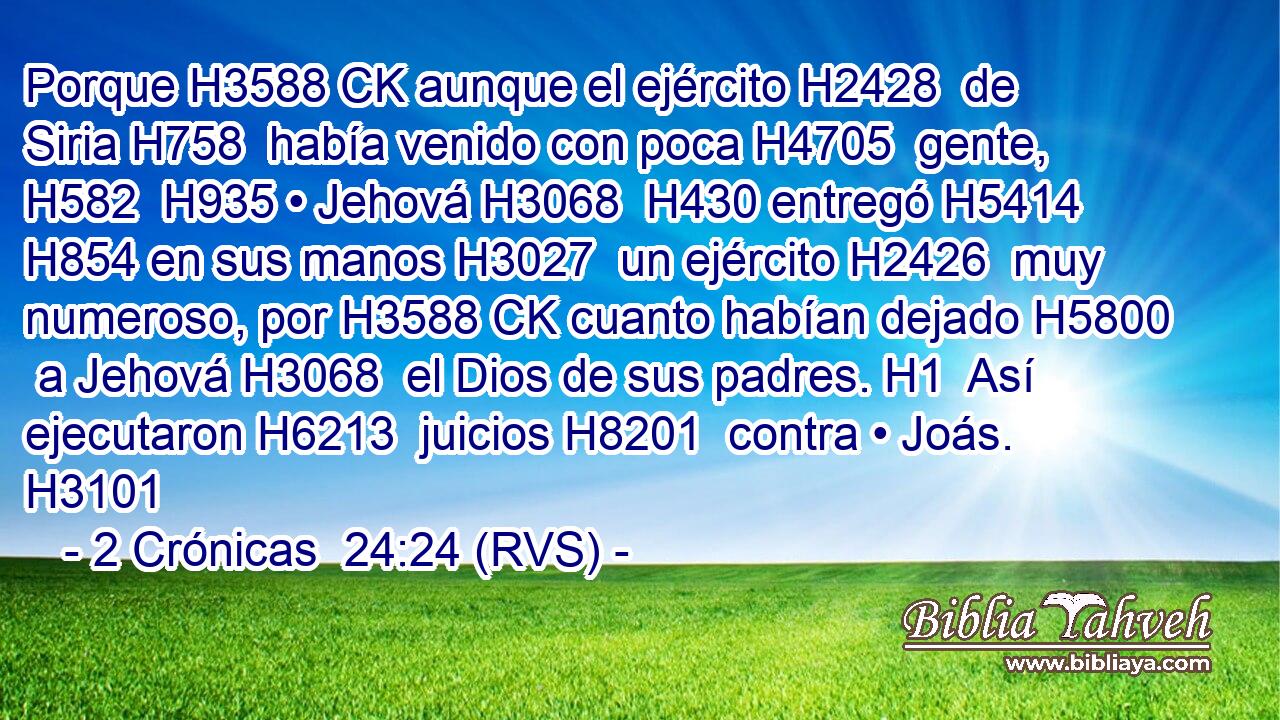 Porque H3588 CK aunque el ejército H2428  de Siria H758  había venido con poca H4705  gente, H582  H935 • Jehová H3068  H430 entregó H5414  H854 en sus manos H3027  un ejército H2426  muy numeroso, por H3588 CK cuanto habían dejado H5800  a Jehová H3068  el Dios de sus padres. H1  Así ejecutaron H6213  juicios H8201  contra • Joás. H3101  