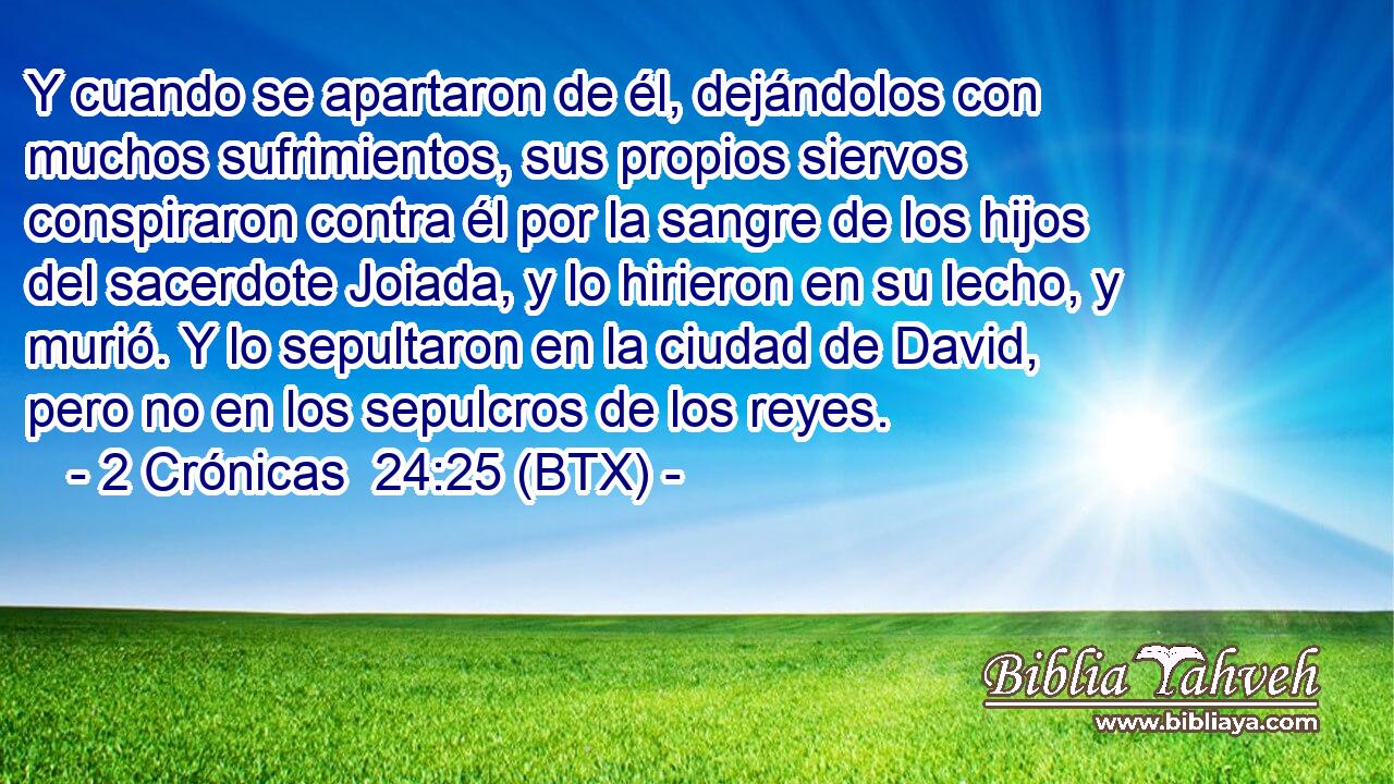 Y cuando se apartaron de él, dejándolos con muchos sufrimientos, sus propios siervos conspiraron contra él por la sangre de los hijos del sacerdote Joiada, y lo hirieron en su lecho, y murió. Y lo sepultaron en la ciudad de David, pero no en los sepulcros de los reyes.