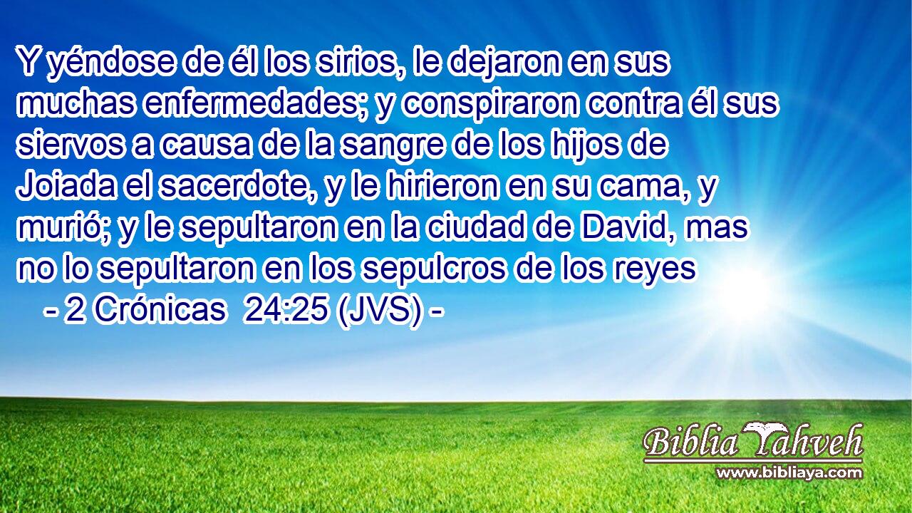 Y yéndose de él los sirios, le dejaron en sus muchas enfermedades; y conspiraron contra él sus siervos a causa de la sangre de los hijos de Joiada el sacerdote, y le hirieron en su cama, y murió; y le sepultaron en la ciudad de David, mas no lo sepultaron en los sepulcros de los reyes