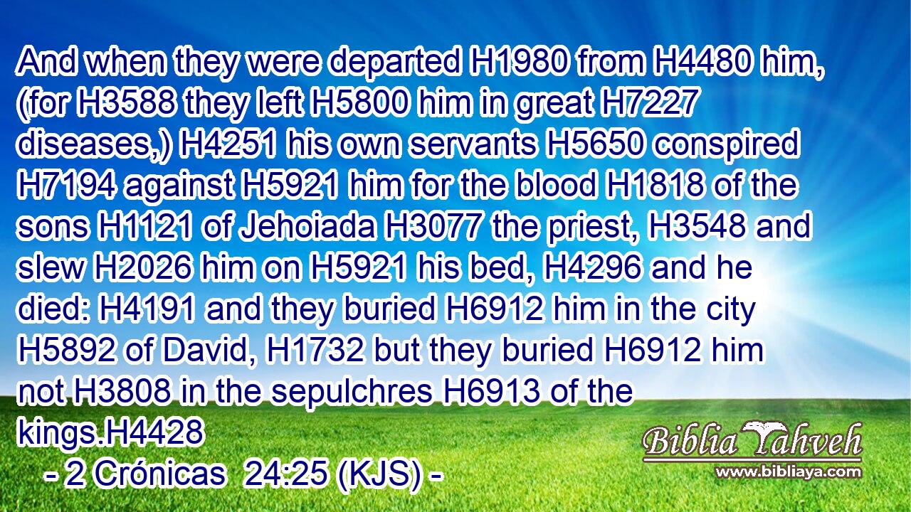 And when they were departed H1980 from H4480 him, (for H3588 they left H5800 him in great H7227 diseases,) H4251 his own servants H5650 conspired H7194 against H5921 him for the blood H1818 of the sons H1121 of Jehoiada H3077 the priest, H3548 and slew H2026 him on H5921 his bed, H4296 and he died: H4191 and they buried H6912 him in the city H5892 of David, H1732 but they buried H6912 him not H3808 in the sepulchres H6913 of the kings.H4428