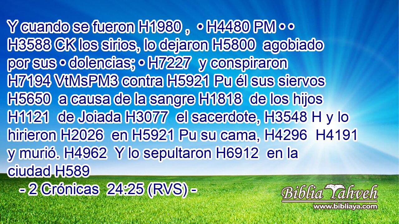 Y cuando se fueron H1980 ,  • H4480 PM • • H3588 CK los sirios, lo dejaron H5800  agobiado por sus • dolencias; • H7227  y conspiraron H7194 VtMsPM3 contra H5921 Pu él sus siervos H5650  a causa de la sangre H1818  de los hijos H1121  de Joiada H3077  el sacerdote, H3548 H y lo hirieron H2026  en H5921 Pu su cama, H4296  H4191 y murió. H4962  Y lo sepultaron H6912  en la ciudad H589