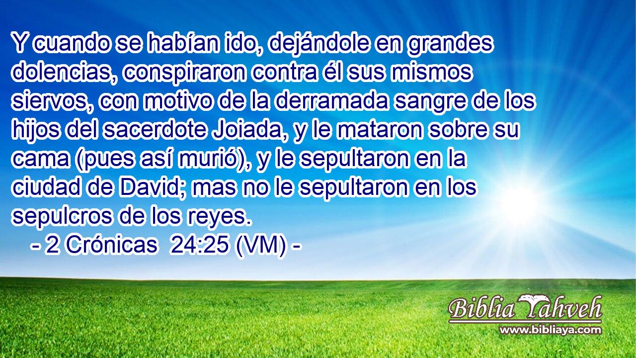  Y cuando se habían ido, dejándole en grandes dolencias, conspiraron contra él sus mismos siervos, con motivo de la derramada sangre de los hijos del sacerdote Joiada, y le mataron sobre su cama (pues así murió), y le sepultaron en la ciudad de David; mas no le sepultaron en los sepulcros de los reyes. 