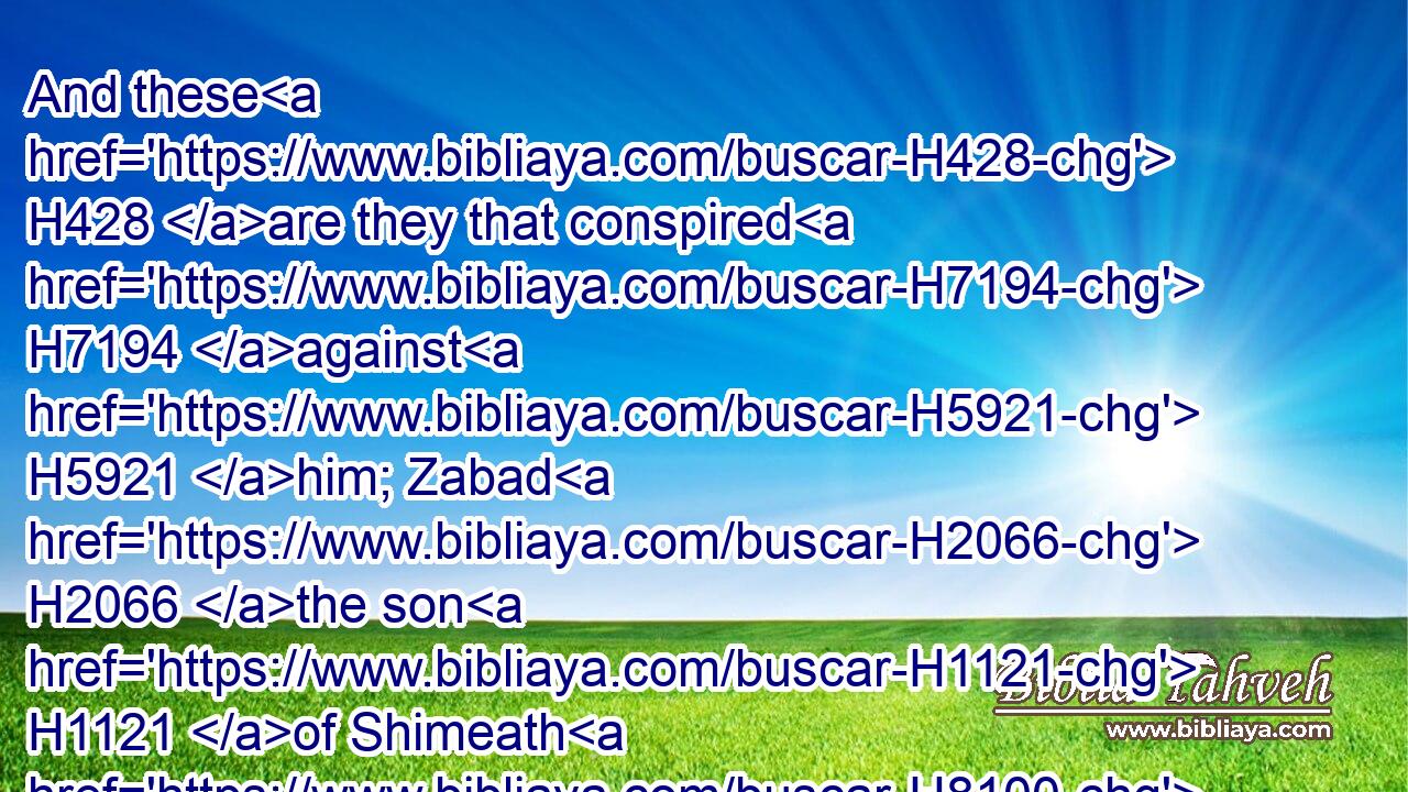 And these H428 are they that conspired H7194 against H5921 him; Zabad H2066 the son H1121 of Shimeath H8100 an Ammonitess, H5984 and Jehozabad H3075 the son H1121 of Shimrith H8116 a Moabitess.H4125
