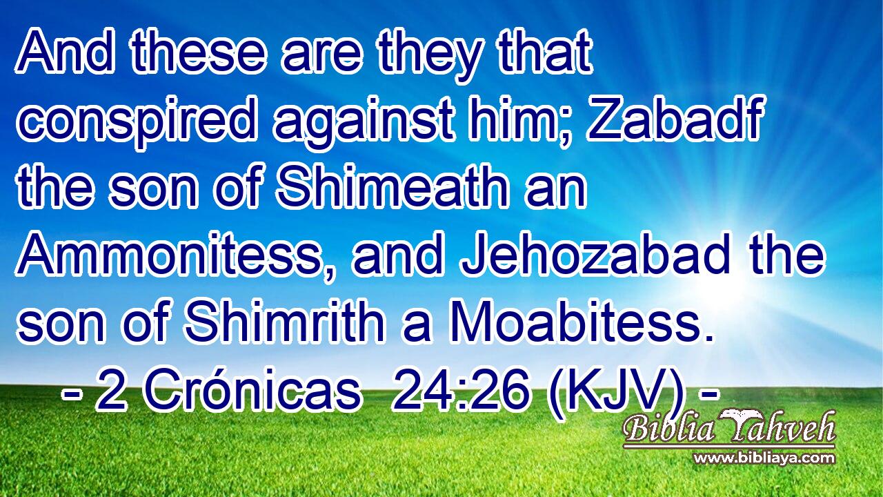 And these are they that conspired against him; Zabadf the son of Shimeath an Ammonitess, and Jehozabad the son of Shimrith a Moabitess.