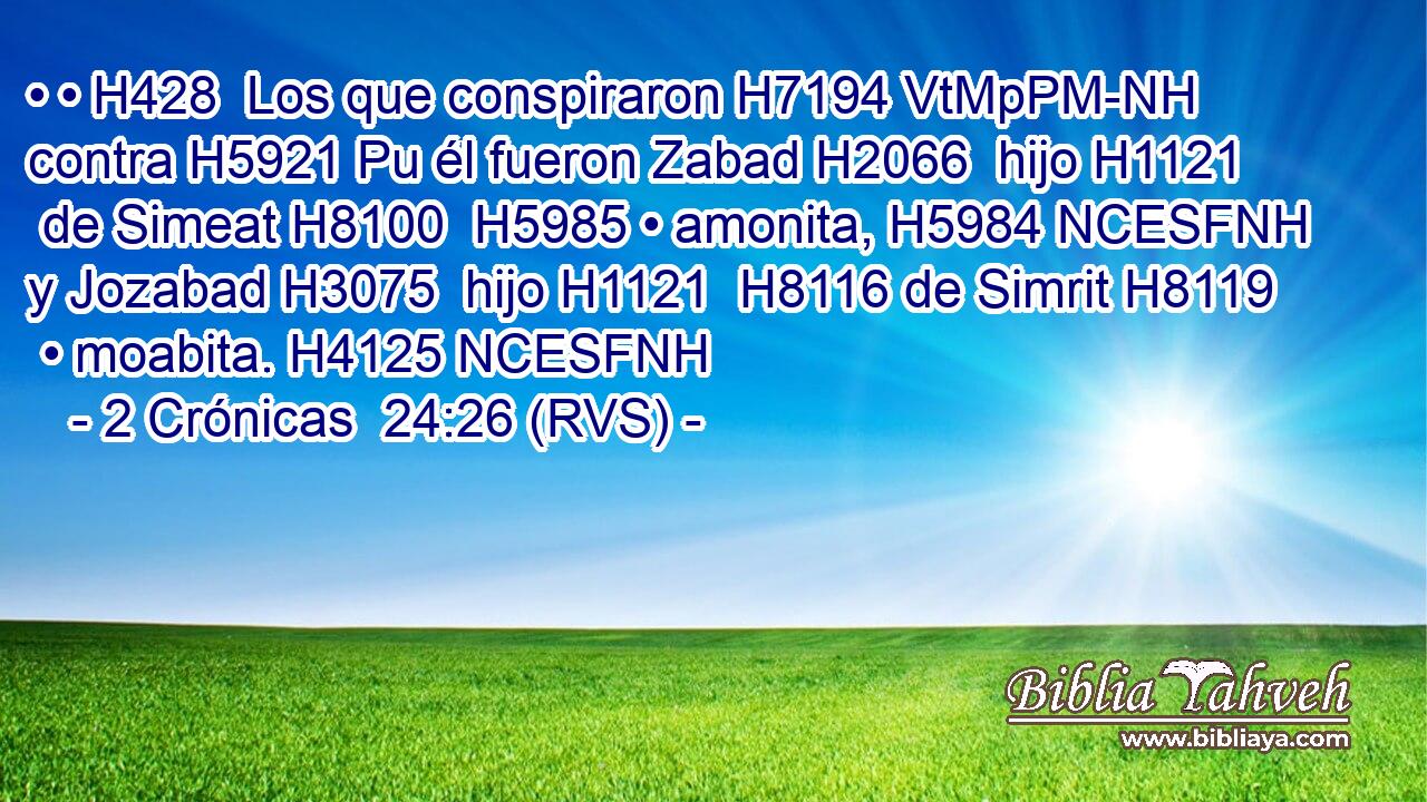 • • H428  Los que conspiraron H7194 VtMpPM-NH contra H5921 Pu él fueron Zabad H2066  hijo H1121  de Simeat H8100  H5985 • amonita, H5984 NCESFNH y Jozabad H3075  hijo H1121  H8116 de Simrit H8119  • moabita. H4125 NCESFNH 