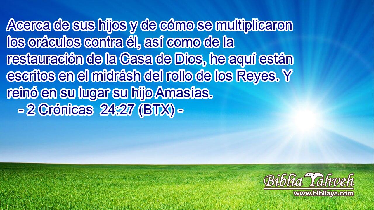 Acerca de sus hijos y de cómo se multiplicaron los oráculos contra él, así como de la restauración de la Casa de Dios, he aquí están escritos en el midrásh del rollo de los Reyes. Y reinó en su lugar su hijo Amasías.