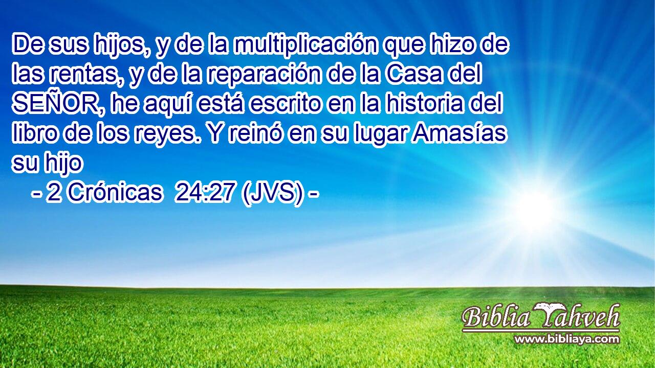 De sus hijos, y de la multiplicación que hizo de las rentas, y de la reparación de la Casa del SEÑOR, he aquí está escrito en la historia del libro de los reyes. Y reinó en su lugar Amasías su hijo