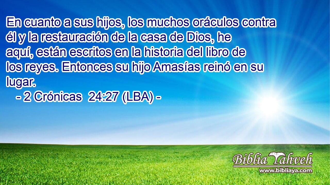 En cuanto a sus hijos, los muchos oráculos contra él y la restauración de la casa de Dios, he aquí, están escritos en la historia del libro de los reyes. Entonces su hijo Amasías reinó en su lugar.