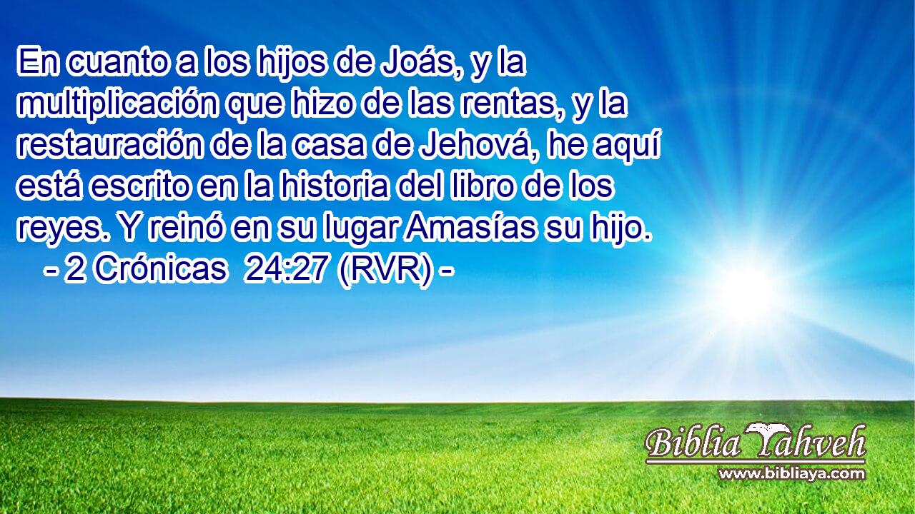 En cuanto a los hijos de Joás, y la multiplicación que hizo de las rentas, y la restauración de la casa de Jehová, he aquí está escrito en la historia del libro de los reyes. Y reinó en su lugar Amasías su hijo.