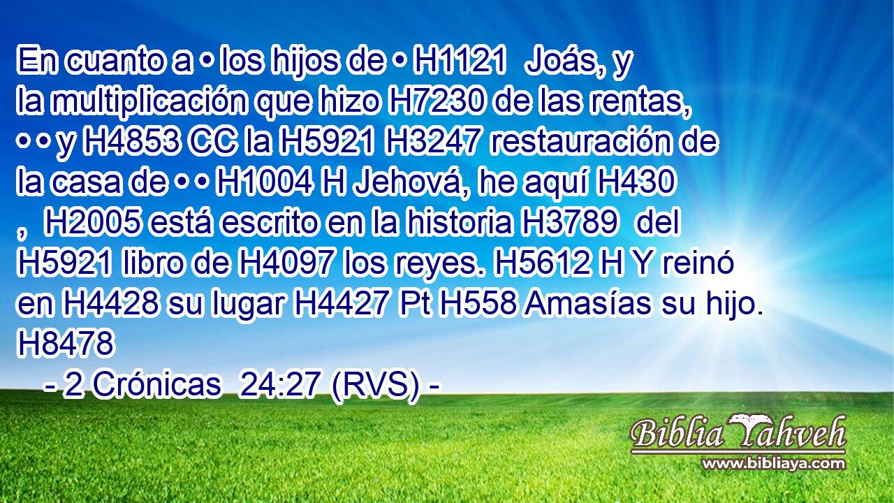 En cuanto a • los hijos de • H1121  Joás, y la multiplicación que hizo H7230 de las rentas, • • y H4853 CC la H5921 H3247 restauración de la casa de • • H1004 H Jehová, he aquí H430 ,  H2005 está escrito en la historia H3789  del H5921 libro de H4097 los reyes. H5612 H Y reinó en H4428 su lugar H4427 Pt H558 Amasías su hijo. H8478  