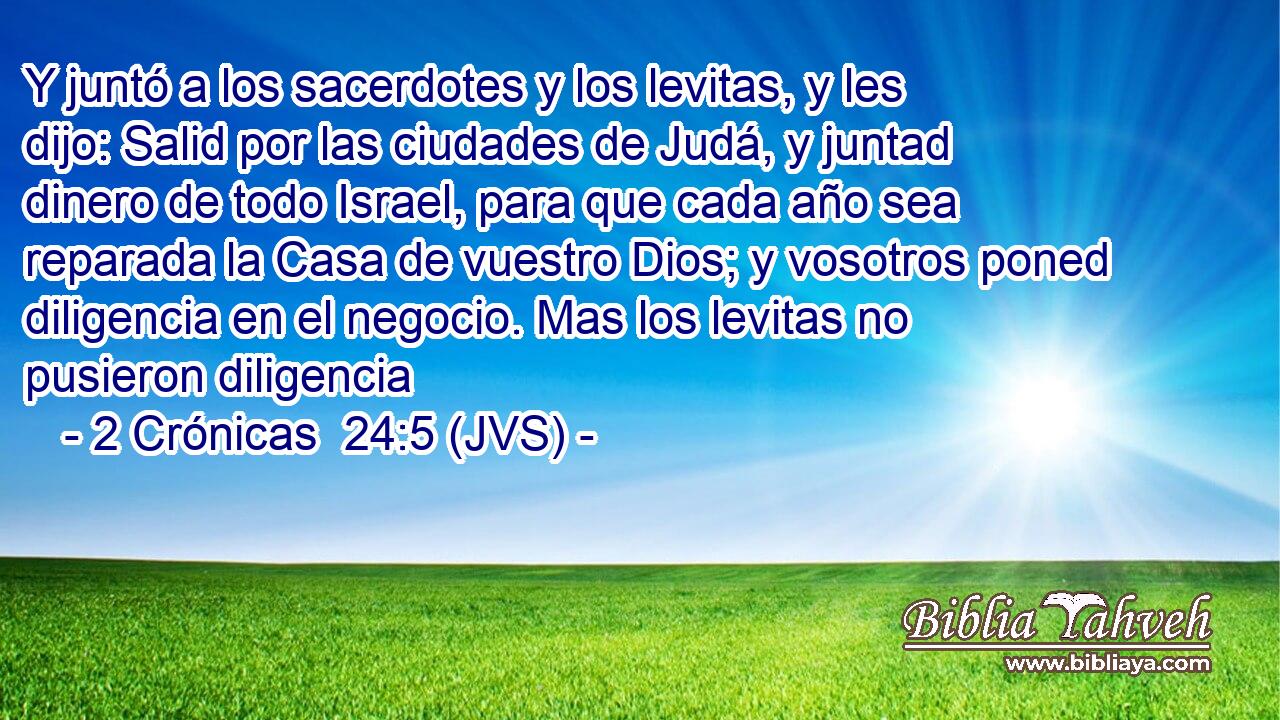 Y juntó a los sacerdotes y los levitas, y les dijo: Salid por las ciudades de Judá, y juntad dinero de todo Israel, para que cada año sea reparada la Casa de vuestro Dios; y vosotros poned diligencia en el negocio. Mas los levitas no pusieron diligencia