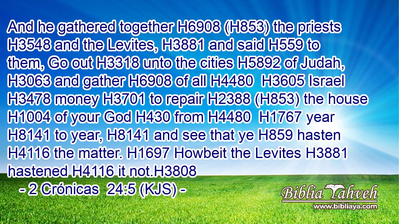 And he gathered together H6908 (H853) the priests H3548 and the Levites, H3881 and said H559 to them, Go out H3318 unto the cities H5892 of Judah, H3063 and gather H6908 of all H4480  H3605 Israel H3478 money H3701 to repair H2388 (H853) the house H1004 of your God H430 from H4480  H1767 year H8141 to year, H8141 and see that ye H859 hasten H4116 the matter. H1697 Howbeit the Levites H3881 hastened H4116 it not.H3808