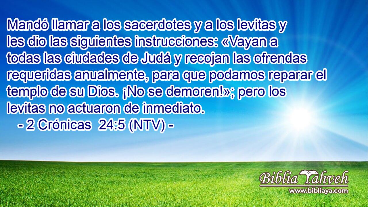 Mandó llamar a los sacerdotes y a los levitas y les dio las siguientes instrucciones: «Vayan a todas las ciudades de Judá y recojan las ofrendas requeridas anualmente, para que podamos reparar el templo de su Dios. ¡No se demoren!»; pero los levitas no actuaron de inmediato.