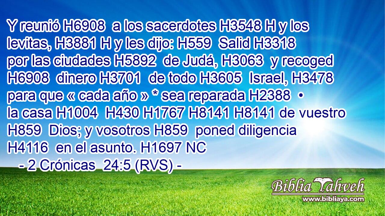 Y reunió H6908  a los sacerdotes H3548 H y los levitas, H3881 H y les dijo: H559  Salid H3318  por las ciudades H5892  de Judá, H3063  y recoged H6908  dinero H3701  de todo H3605  Israel, H3478  para que « cada año » * sea reparada H2388  • la casa H1004  H430 H1767 H8141 H8141 de vuestro H859  Dios; y vosotros H859  poned diligencia H4116  en el asunto. H1697 NC
