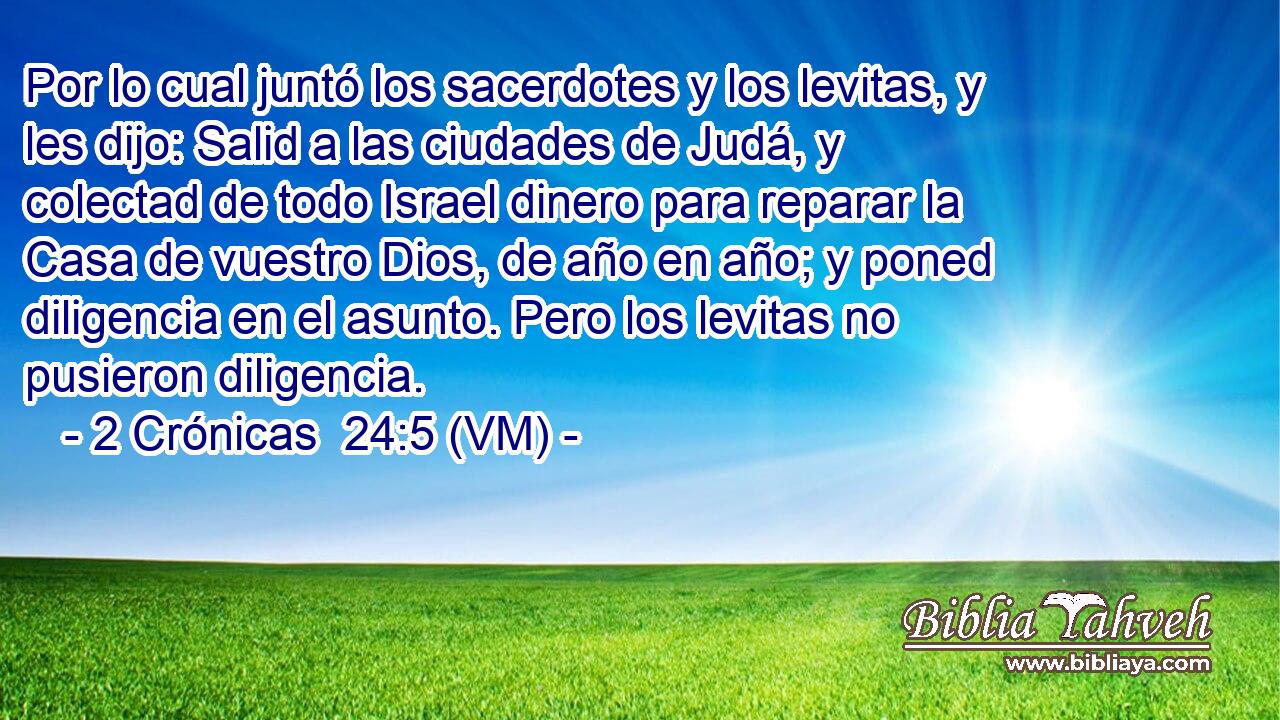  Por lo cual juntó los sacerdotes y los levitas, y les dijo: Salid a las ciudades de Judá, y colectad de todo Israel dinero para reparar la Casa de vuestro Dios, de año en año; y poned diligencia en el asunto. Pero los levitas no pusieron diligencia. 