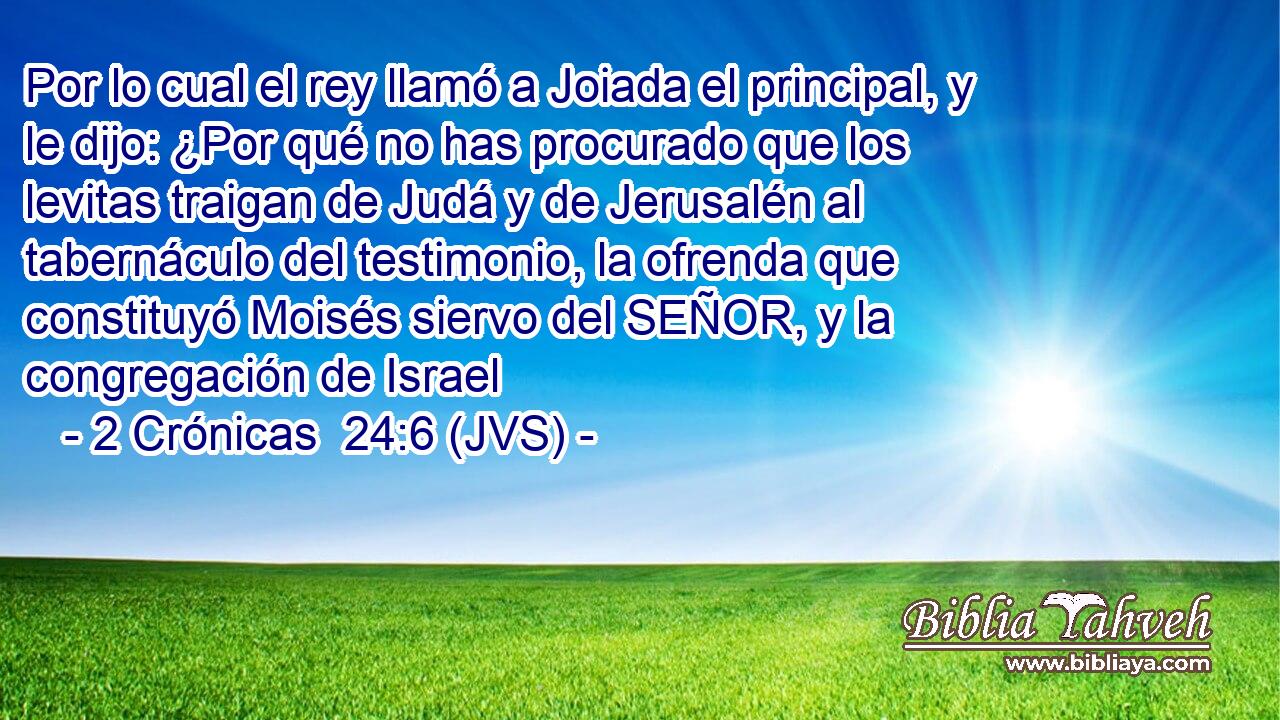 Por lo cual el rey llamó a Joiada el principal, y le dijo: ¿Por qué no has procurado que los levitas traigan de Judá y de Jerusalén al tabernáculo del testimonio, la ofrenda que constituyó Moisés siervo del SEÑOR, y la congregación de Israel