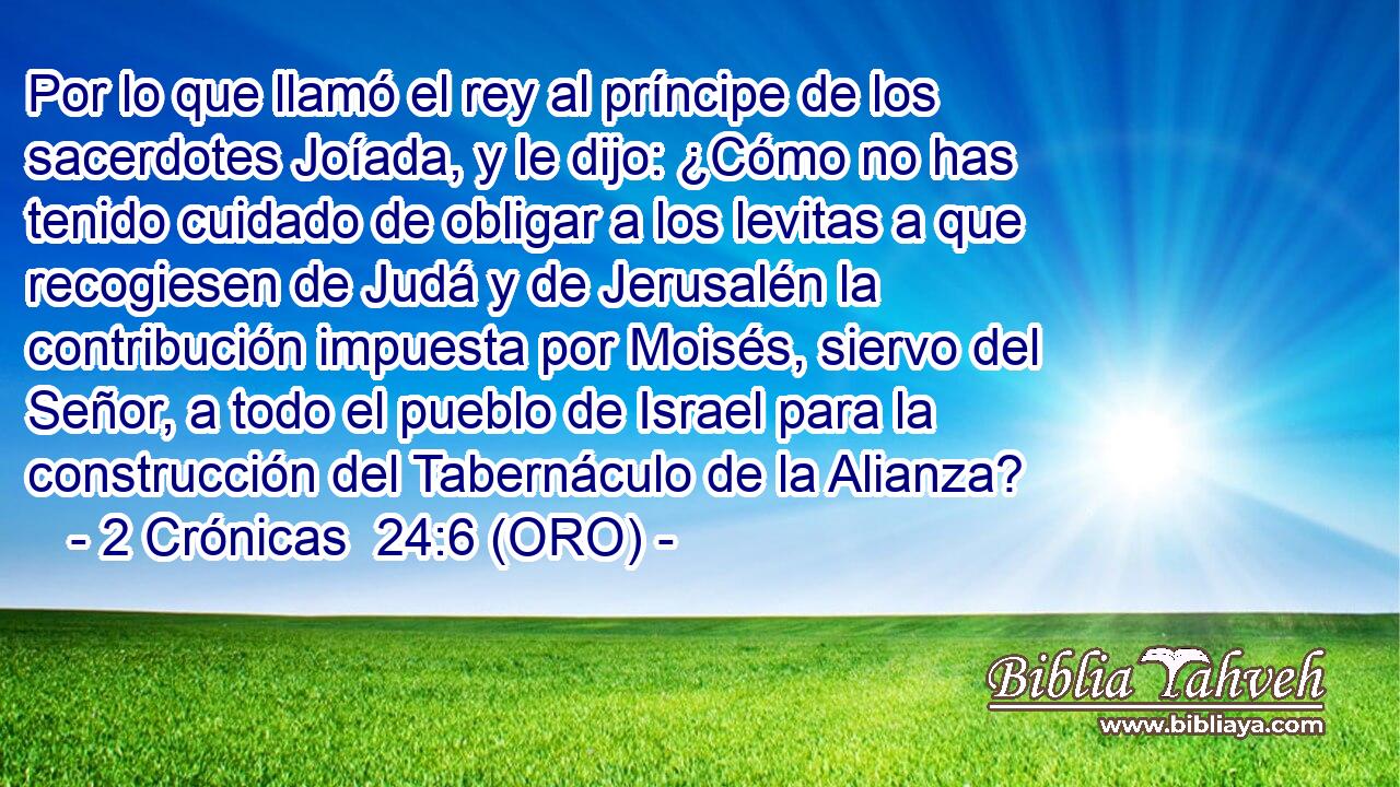  Por lo que llamó el rey al príncipe de los sacerdotes Joíada, y le dijo: ¿Cómo no has tenido cuidado de obligar a los levitas a que recogiesen de Judá y de Jerusalén la contribución impuesta por Moisés, siervo del Señor, a todo el pueblo de Israel para la construcción del Tabernáculo de la Alianza? 