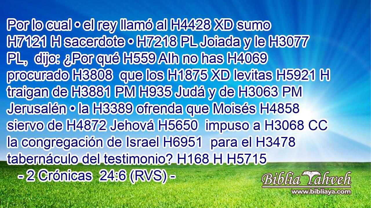 Por lo cual • el rey llamó al H4428 XD sumo H7121 H sacerdote • H7218 PL Joiada y le H3077 PL,  dijo: ¿Por qué H559 AIh no has H4069 procurado H3808  que los H1875 XD levitas H5921 H traigan de H3881 PM H935 Judá y de H3063 PM Jerusalén • la H3389 ofrenda que Moisés H4858  siervo de H4872 Jehová H5650  impuso a H3068 CC la congregación de Israel H6951  para el H3478 tabernáculo del testimonio? H168 H H5715 