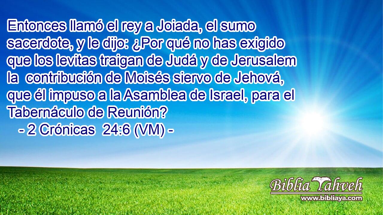  Entonces llamó el rey a Joiada, el sumo sacerdote, y le dijo: ¿Por qué no has exigido que los levitas traigan de Judá y de Jerusalem la  contribución de Moisés siervo de Jehová, que él impuso a la Asamblea de Israel, para el Tabernáculo de Reunión? 